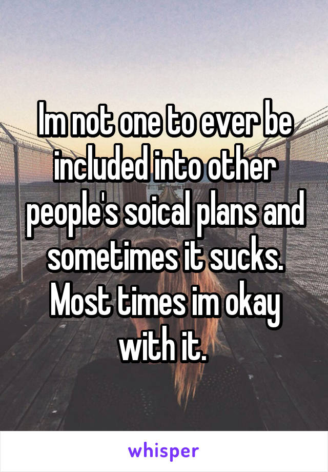 Im not one to ever be included into other people's soical plans and sometimes it sucks. Most times im okay with it. 