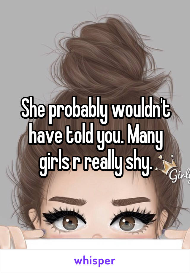 She probably wouldn't have told you. Many girls r really shy.