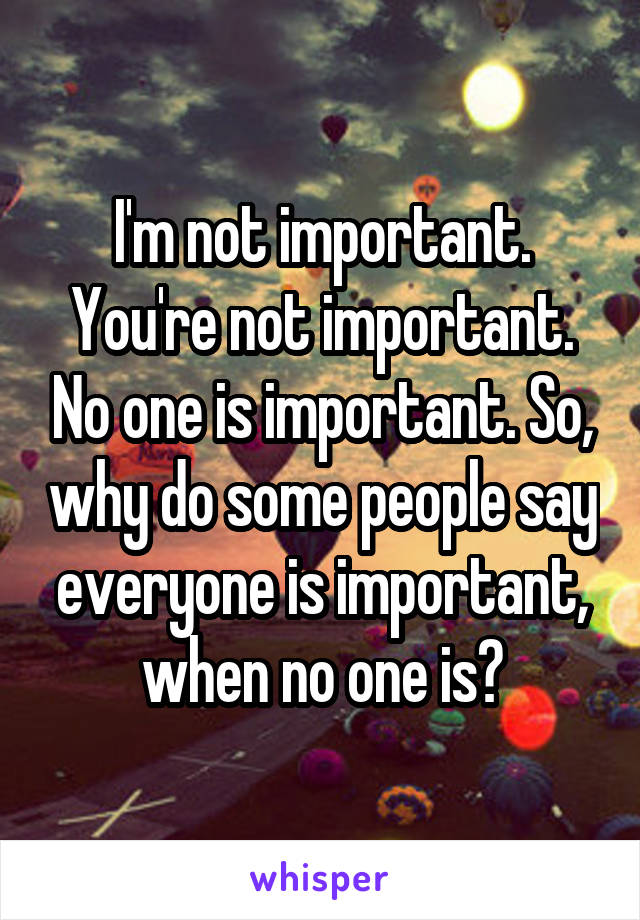 I'm not important. You're not important. No one is important. So, why do some people say everyone is important, when no one is?