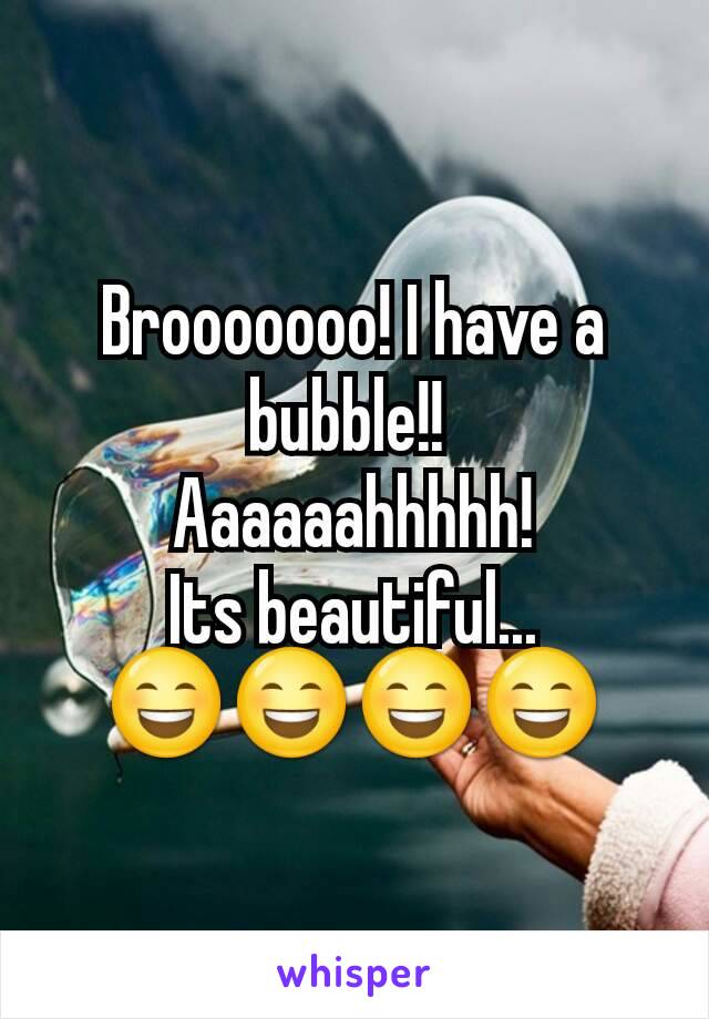 Brooooooo! I have a bubble!! 
Aaaaaahhhhh!
Its beautiful...
😄😄😄😄