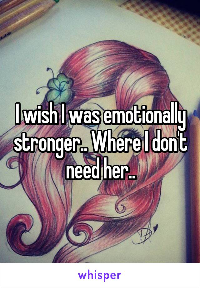 I wish I was emotionally stronger.. Where I don't need her..