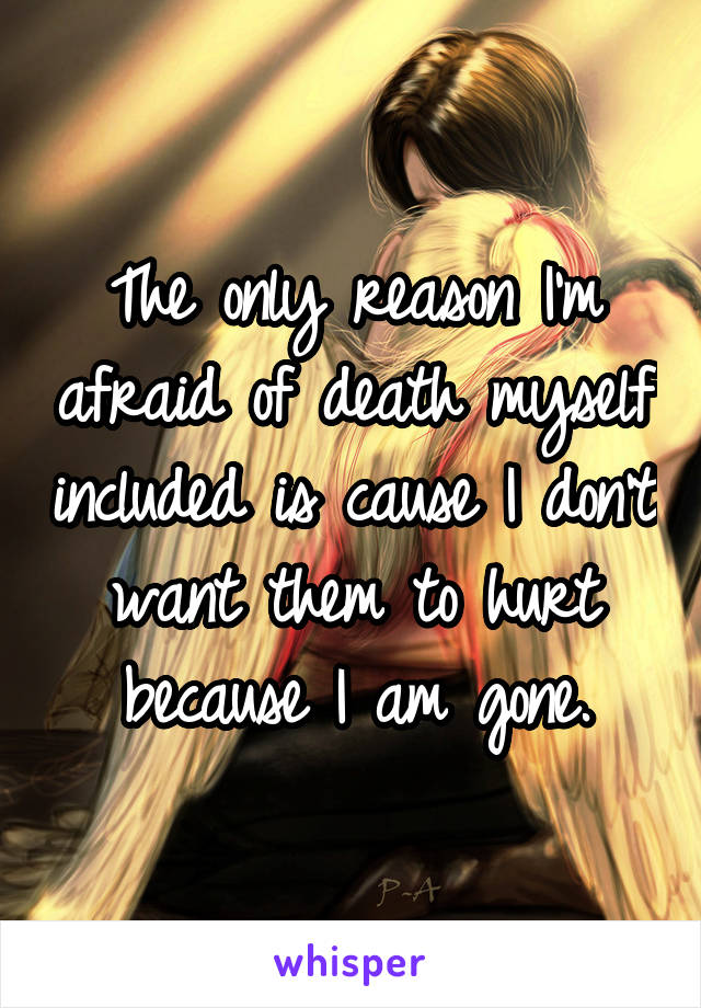 The only reason I'm afraid of death myself included is cause I don't want them to hurt because I am gone.