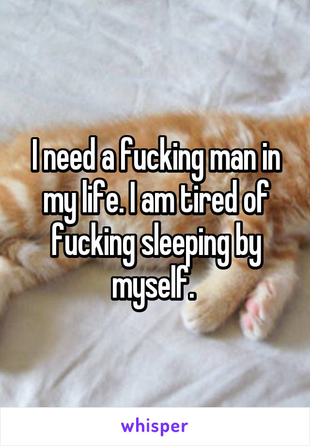 I need a fucking man in my life. I am tired of fucking sleeping by myself. 