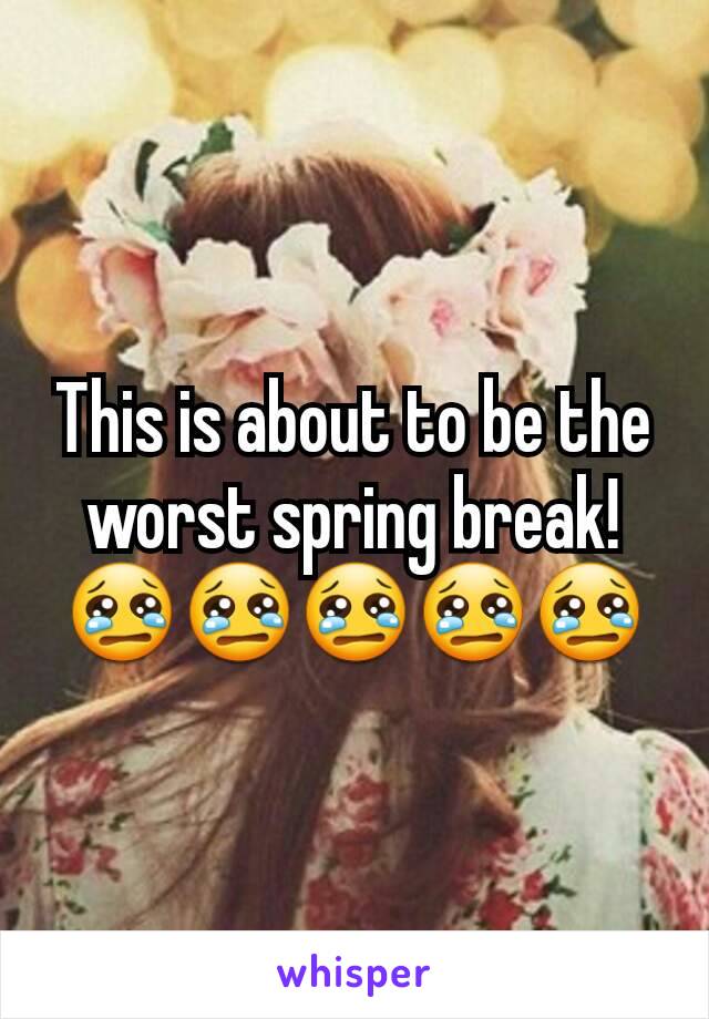 This is about to be the worst spring break! 😢😢😢😢😢