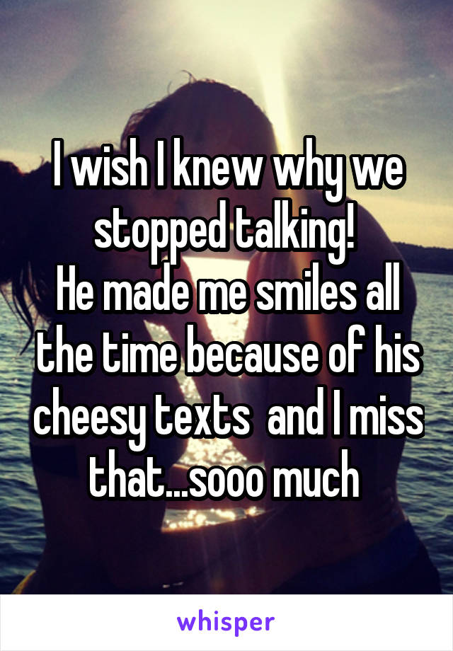 I wish I knew why we stopped talking! 
He made me smiles all the time because of his cheesy texts  and I miss that...sooo much 