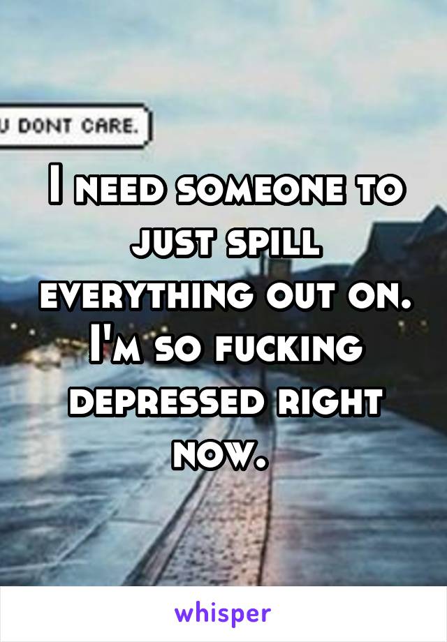 I need someone to just spill everything out on. I'm so fucking depressed right now. 