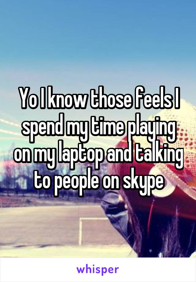 Yo I know those feels I spend my time playing on my laptop and talking to people on skype