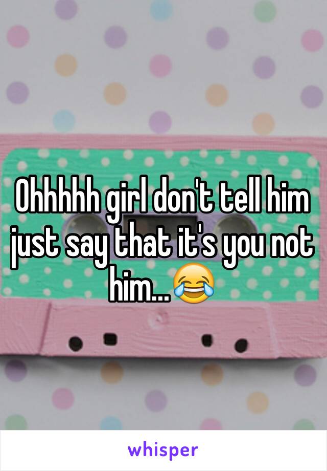 Ohhhhh girl don't tell him just say that it's you not him...😂