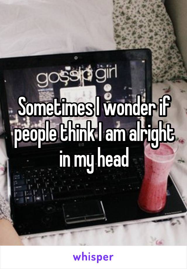 Sometimes I wonder if people think I am alright in my head