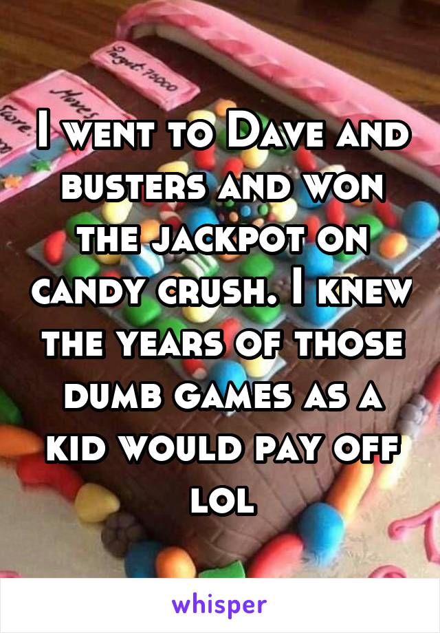 I went to Dave and busters and won the jackpot on candy crush. I knew the years of those dumb games as a kid would pay off lol