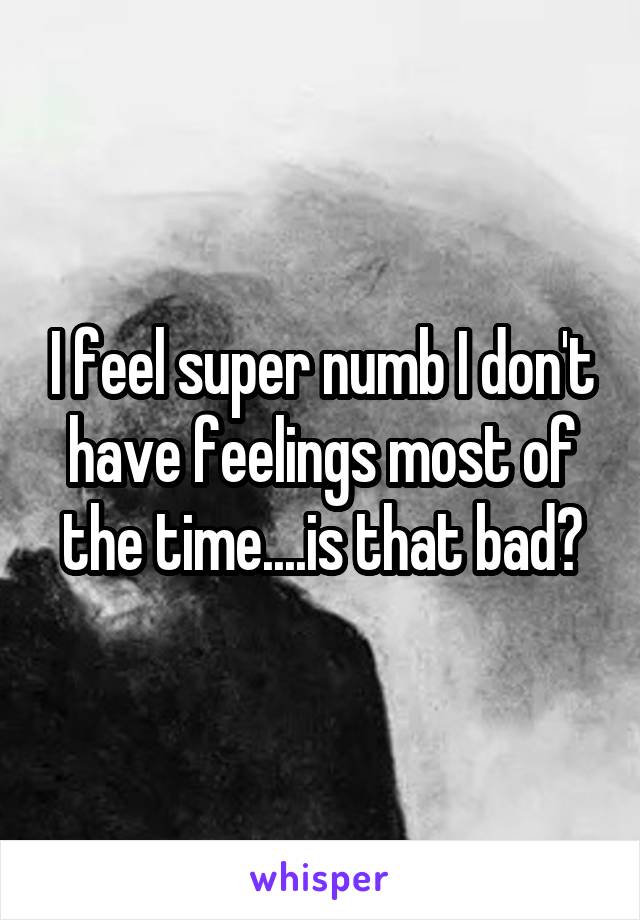 I feel super numb I don't have feelings most of the time....is that bad?