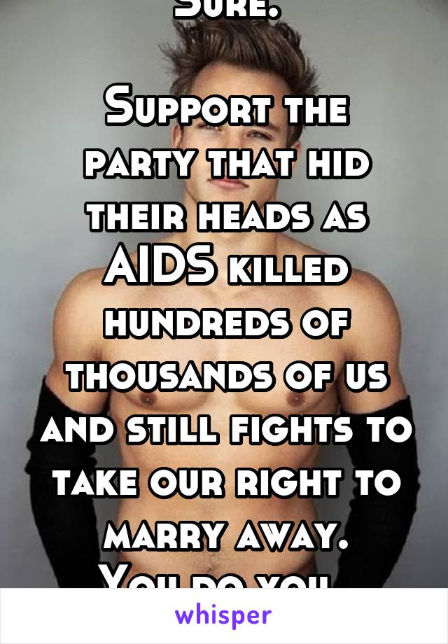 Sure.

Support the party that hid their heads as AIDS killed hundreds of thousands of us and still fights to take our right to marry away.
You do you.  SMH