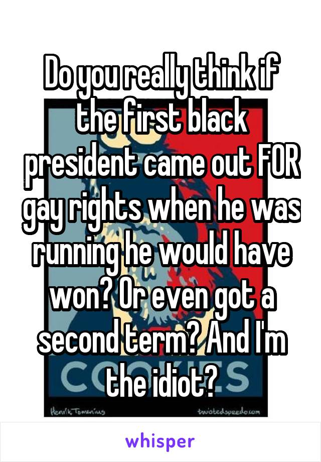 Do you really think if the first black president came out FOR gay rights when he was running he would have won? Or even got a second term? And I'm the idiot?