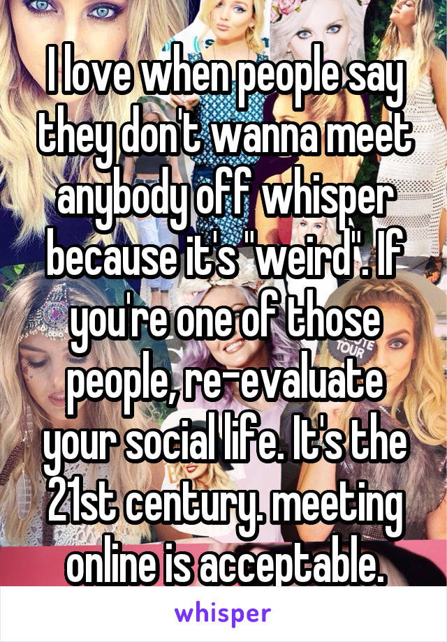 I love when people say they don't wanna meet anybody off whisper because it's "weird". If you're one of those people, re-evaluate your social life. It's the 21st century. meeting online is acceptable.