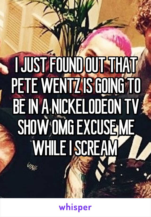 I JUST FOUND OUT THAT PETE WENTZ IS GOING TO BE IN A NICKELODEON TV SHOW OMG EXCUSE ME WHILE I SCREAM 