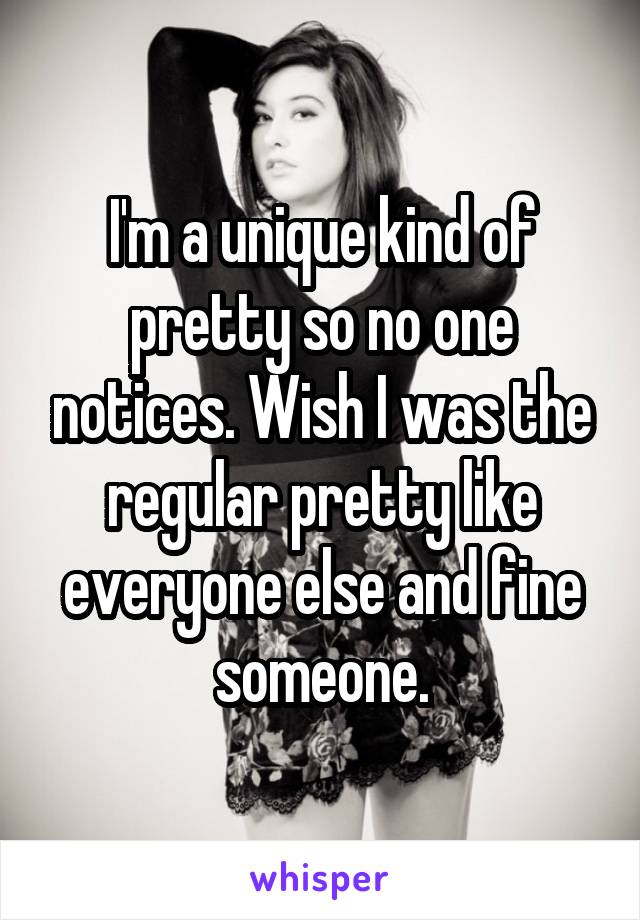 I'm a unique kind of pretty so no one notices. Wish I was the regular pretty like everyone else and fine someone.