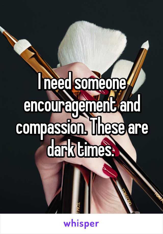 I need someone encouragement and compassion. These are dark times. 