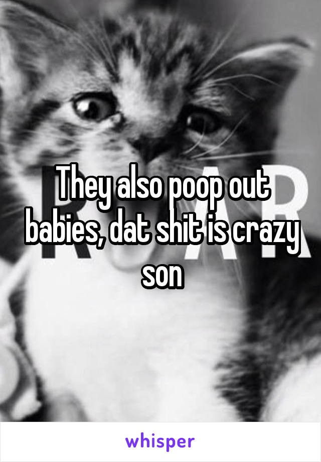 They also poop out babies, dat shit is crazy son