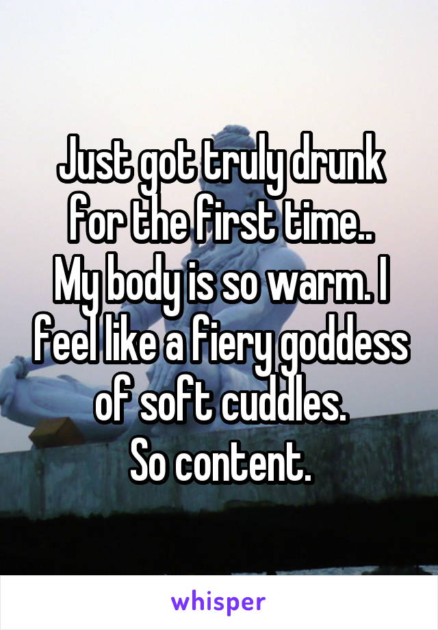 Just got truly drunk for the first time..
My body is so warm. I feel like a fiery goddess of soft cuddles.
So content.