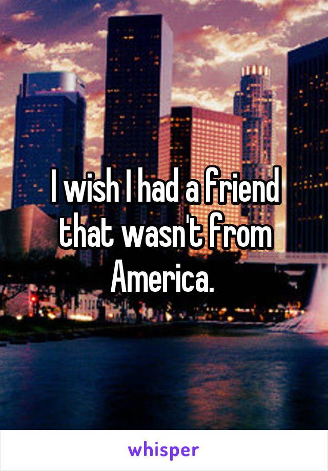 I wish I had a friend that wasn't from America. 