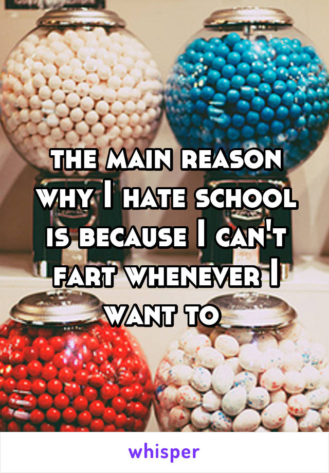 the main reason why I hate school is because I can't fart whenever I want to 