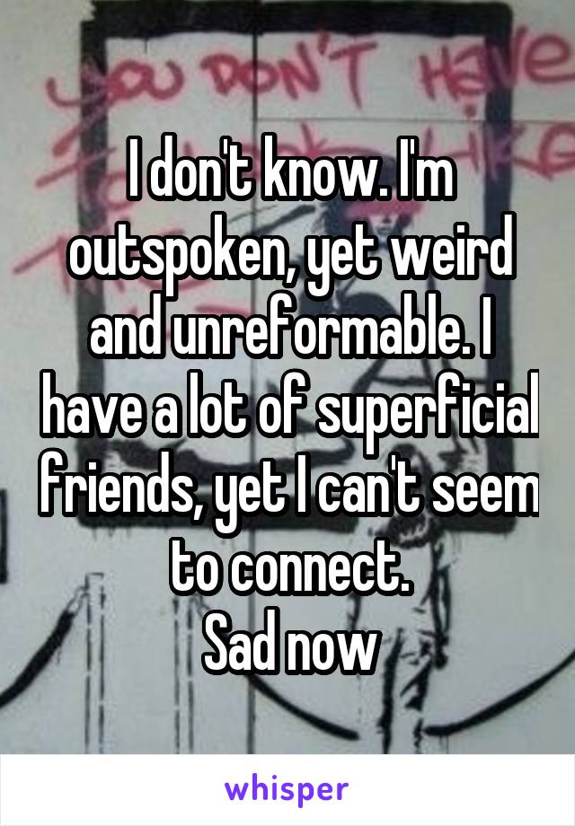 I don't know. I'm outspoken, yet weird and unreformable. I have a lot of superficial friends, yet I can't seem to connect.
Sad now