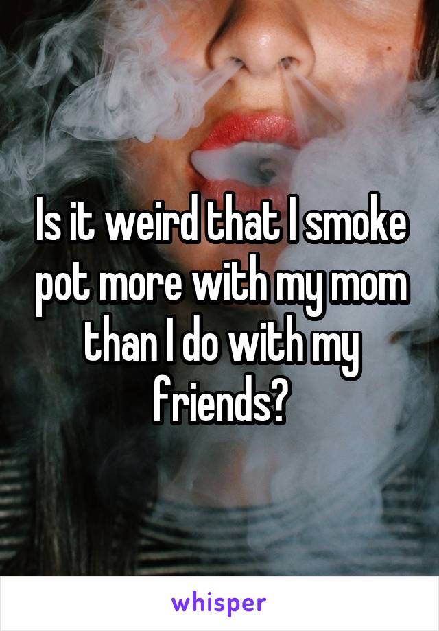 Is it weird that I smoke pot more with my mom than I do with my friends?