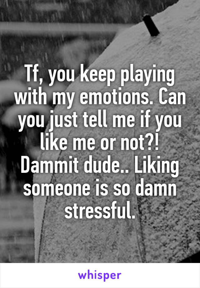 Tf, you keep playing with my emotions. Can you just tell me if you like me or not?! Dammit dude.. Liking someone is so damn stressful.