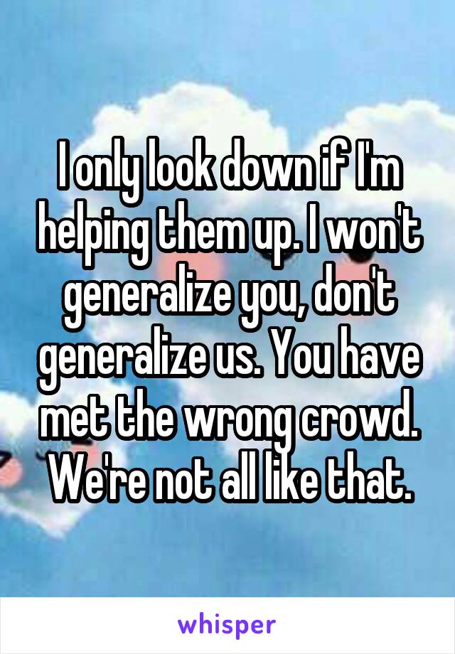 I only look down if I'm helping them up. I won't generalize you, don't generalize us. You have met the wrong crowd. We're not all like that.