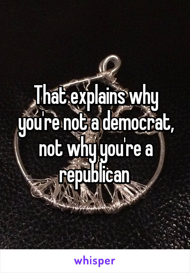 That explains why you're not a democrat, not why you're a republican 