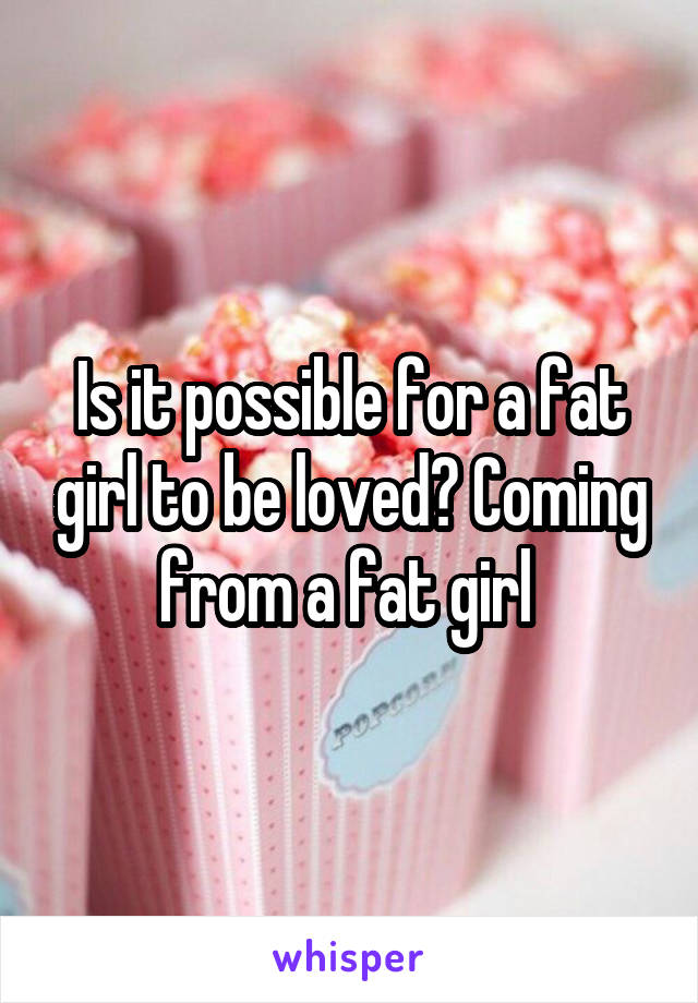 Is it possible for a fat girl to be loved? Coming from a fat girl 