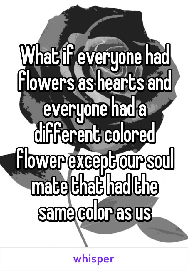 What if everyone had flowers as hearts and everyone had a different colored flower except our soul mate that had the same color as us