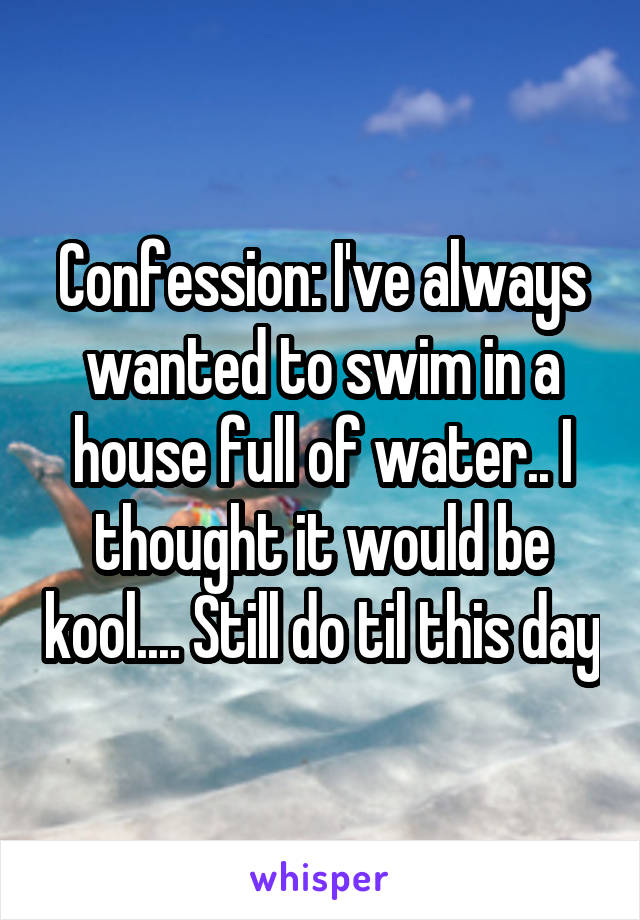 Confession: I've always wanted to swim in a house full of water.. I thought it would be kool.... Still do til this day