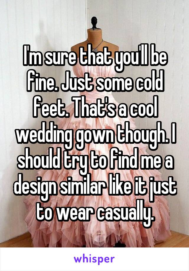 I'm sure that you'll be fine. Just some cold feet. That's a cool wedding gown though. I should try to find me a design similar like it just to wear casually.