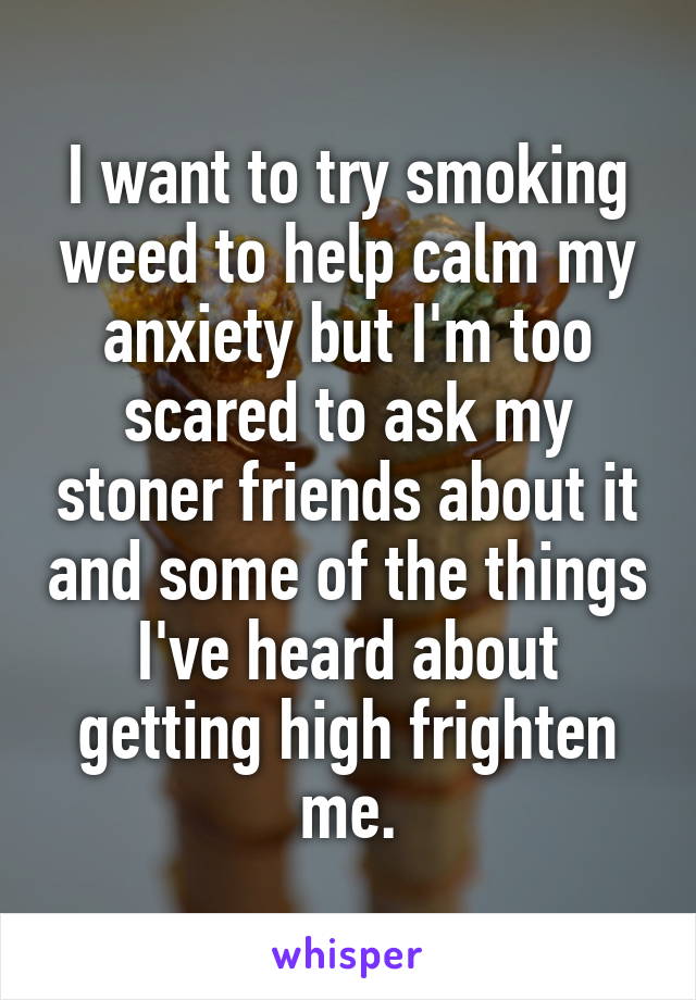 I want to try smoking weed to help calm my anxiety but I'm too scared to ask my stoner friends about it and some of the things I've heard about getting high frighten me.