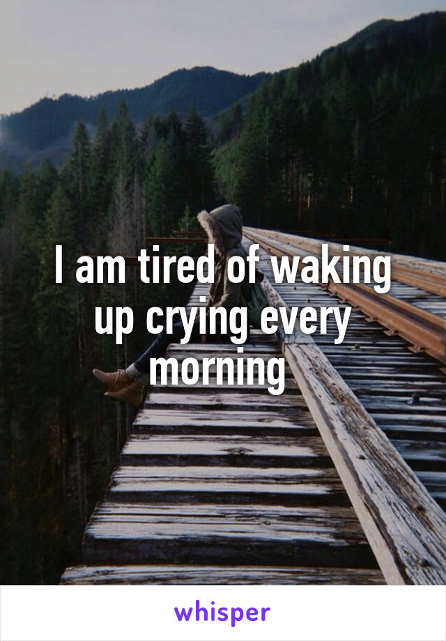 I am tired of waking up crying every morning 