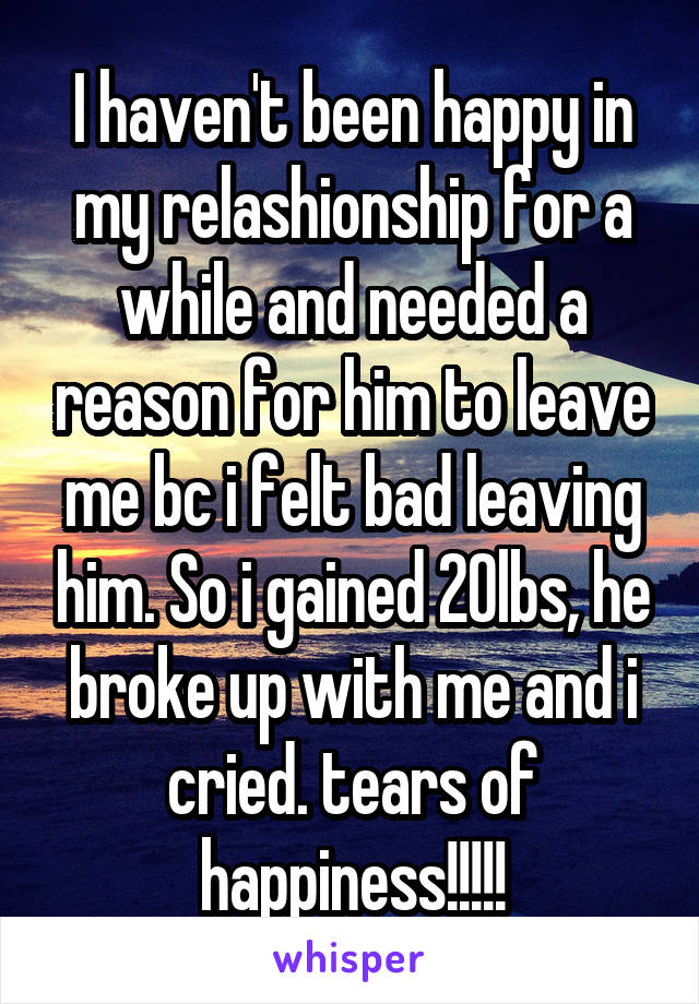 I haven't been happy in my relashionship for a while and needed a reason for him to leave me bc i felt bad leaving him. So i gained 20lbs, he broke up with me and i cried. tears of happiness!!!!!