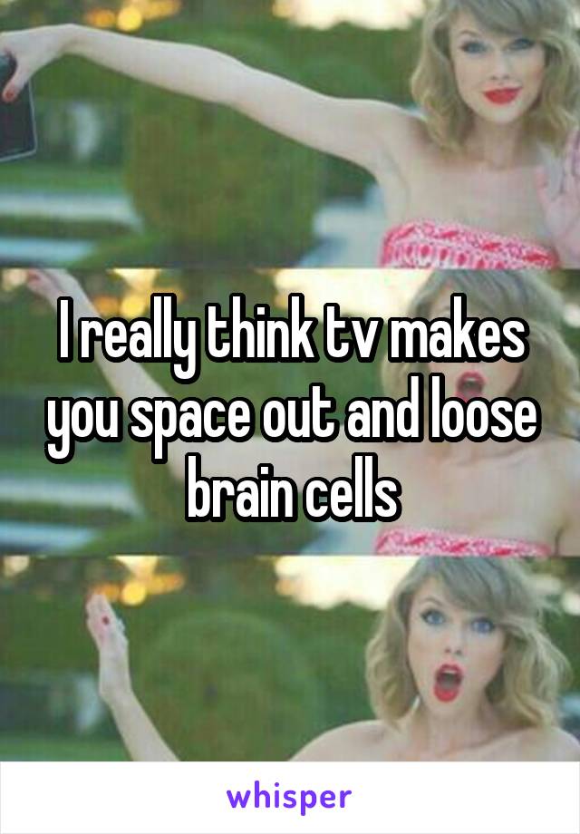 I really think tv makes you space out and loose brain cells