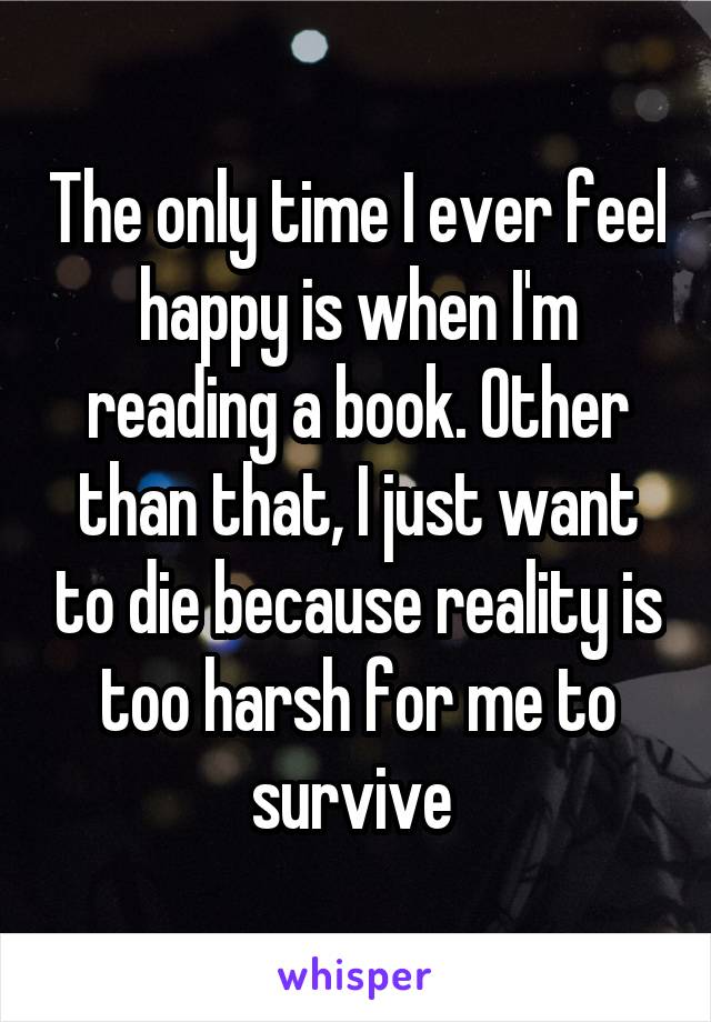 The only time I ever feel happy is when I'm reading a book. Other than that, I just want to die because reality is too harsh for me to survive 