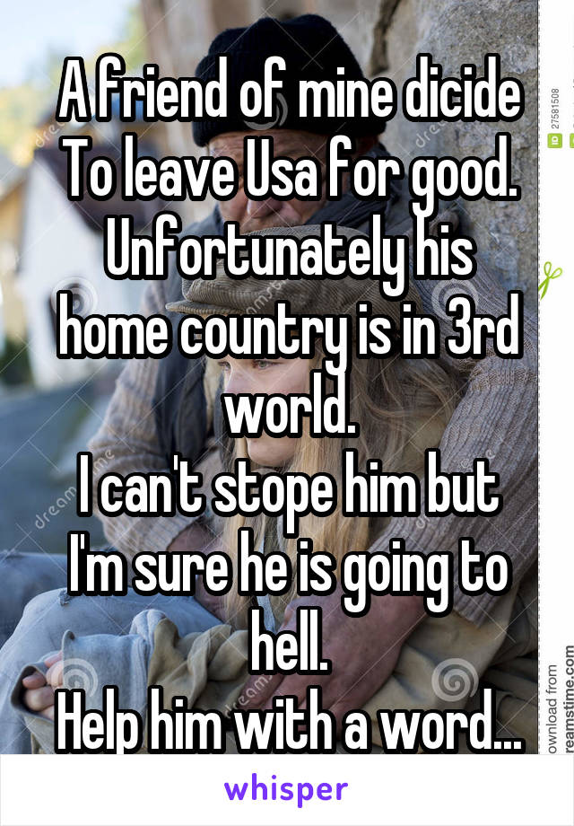 A friend of mine dicide
To leave Usa for good.
Unfortunately his home country is in 3rd world.
I can't stope him but I'm sure he is going to hell.
Help him with a word...