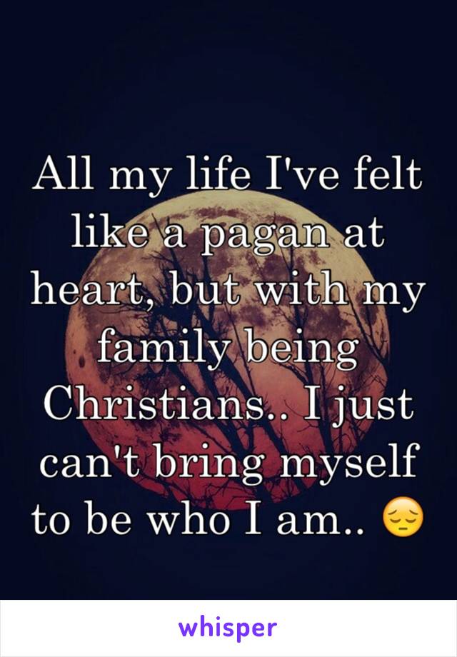 All my life I've felt like a pagan at heart, but with my family being Christians.. I just can't bring myself to be who I am.. 😔