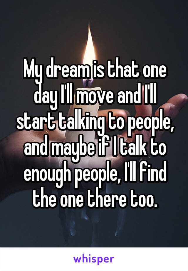 My dream is that one day I'll move and I'll start talking to people, and maybe if I talk to enough people, I'll find the one there too.