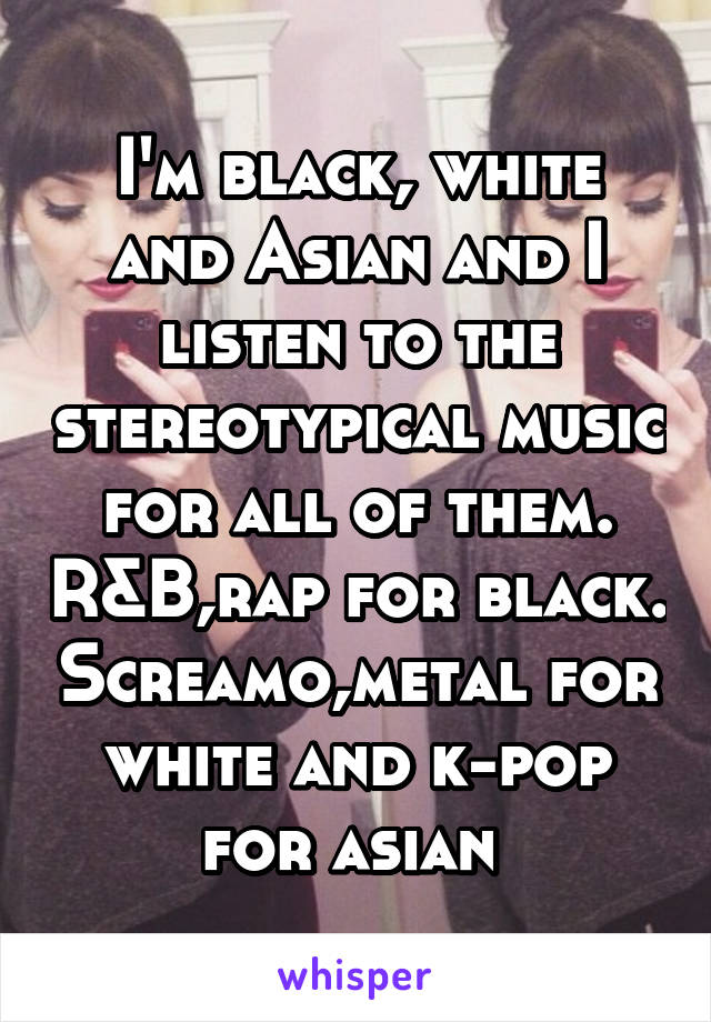 I'm black, white and Asian and I listen to the stereotypical music for all of them. R&B,rap for black. Screamo,metal for white and k-pop for asian 