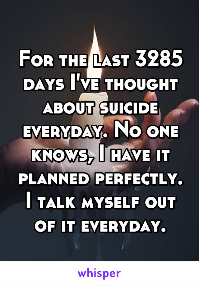 For the last 3285 days I've thought about suicide everyday. No one knows, I have it planned perfectly. I talk myself out of it everyday.