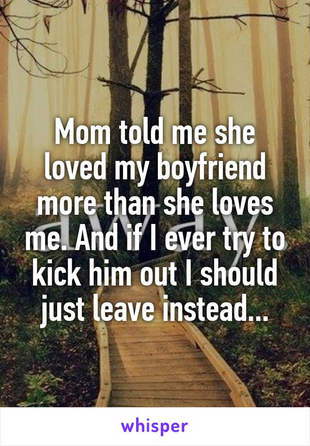 Mom told me she loved my boyfriend more than she loves me. And if I ever try to kick him out I should just leave instead...