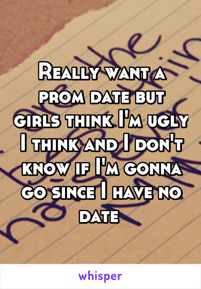 Really want a prom date but girls think I'm ugly I think and I don't know if I'm gonna go since I have no date 