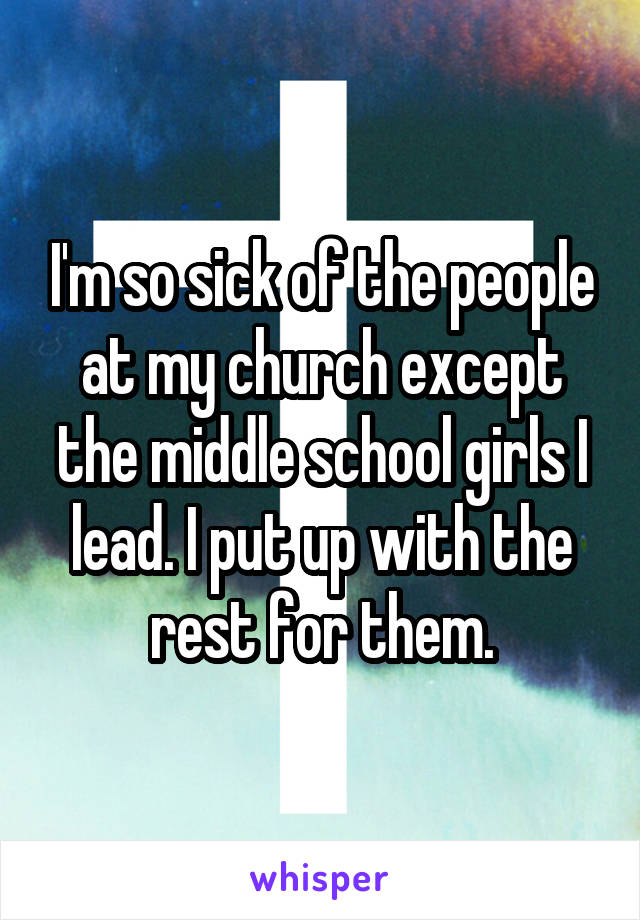 I'm so sick of the people at my church except the middle school girls I lead. I put up with the rest for them.