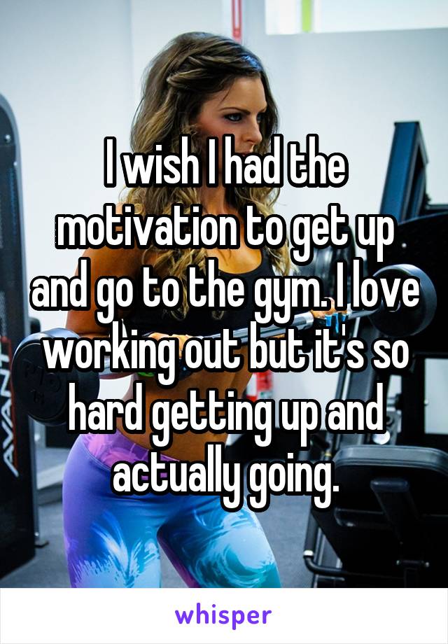 I wish I had the motivation to get up and go to the gym. I love working out but it's so hard getting up and actually going.