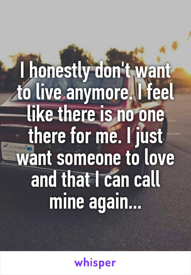 I honestly don't want to live anymore. I feel like there is no one there for me. I just want someone to love and that I can call mine again...