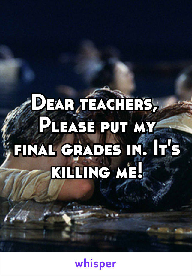 Dear teachers, 
Please put my final grades in. It's killing me!